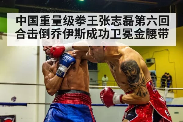 中国重量级拳王张志磊第六回合击倒乔伊斯成功卫冕金腰带