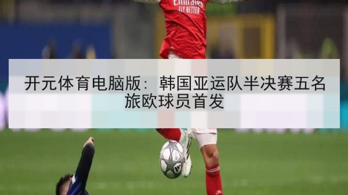 开元体育电脑版: 韩国亚运队半决赛五名旅欧球员首发 开元体育电脑版: 韩国亚运队半决赛五名旅欧球员首发